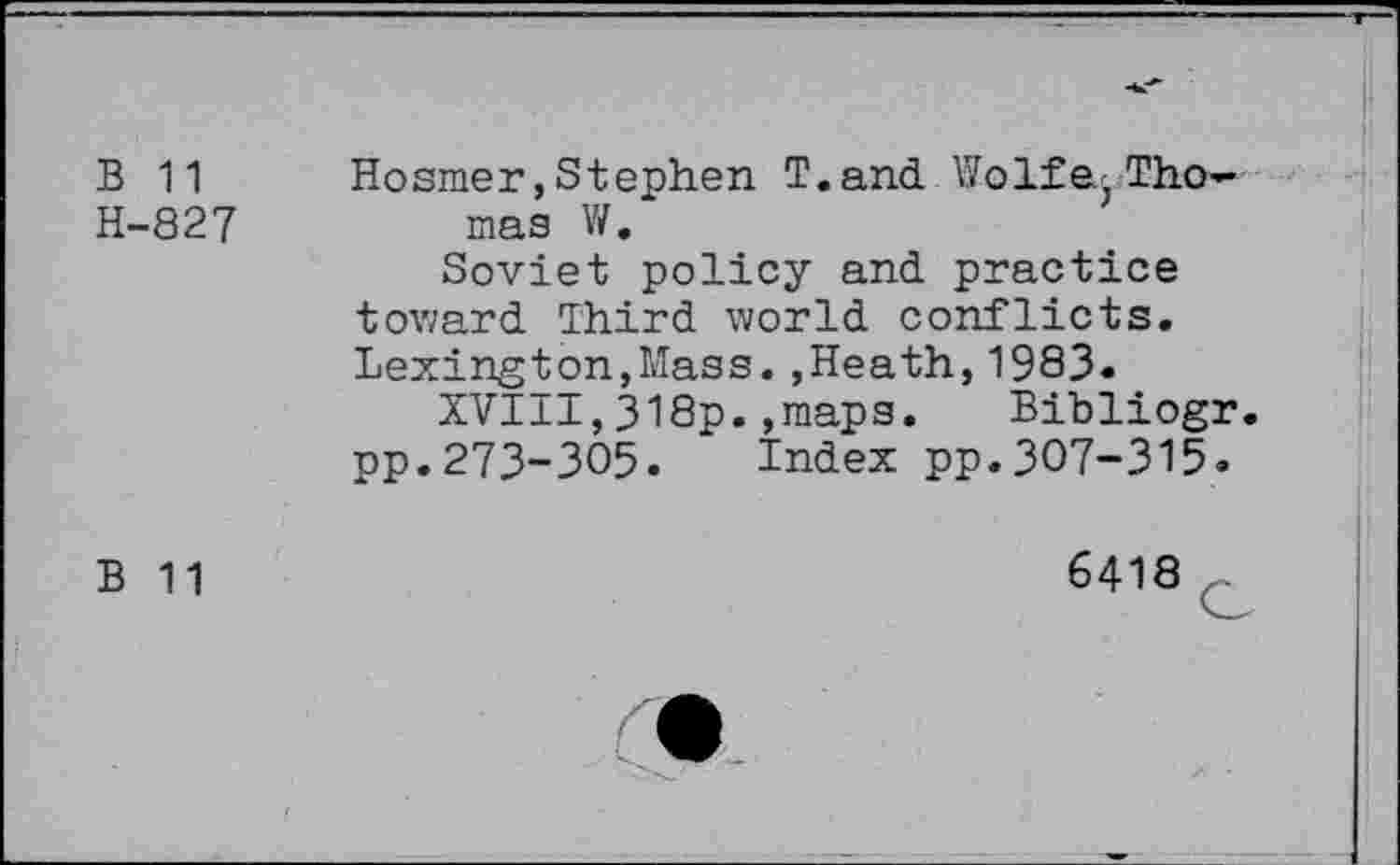 ﻿B 11 Hosmer,Stephen T.and Wolfe.Tho-H-827	mas W.
Soviet policy and. practice toward. Third world, conflicts. Lexington,Mass.,Heath,1983.
XVIII,318p.,maps.	Bibliogr.
pp.273-305. Index pp.307-315.
B 11
6418